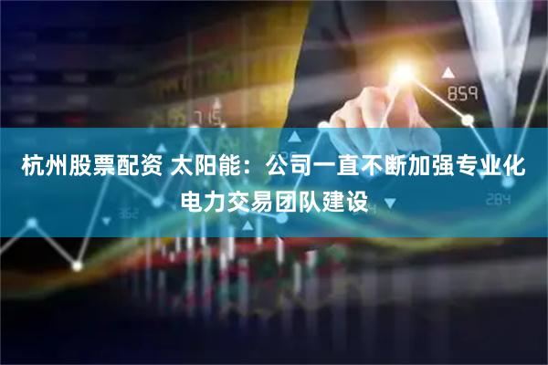 杭州股票配资 太阳能：公司一直不断加强专业化电力交易团队建设