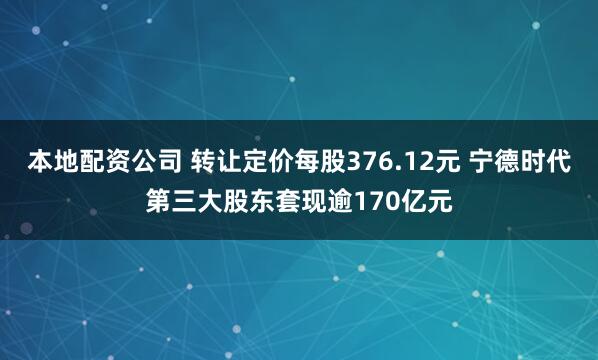 本地配资公司 转让定价每股376.12元 宁德时代第三大股东套现逾170亿元