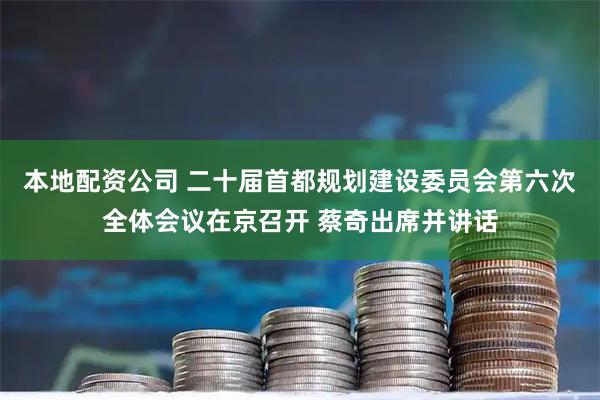 本地配资公司 二十届首都规划建设委员会第六次全体会议在京召开 蔡奇出席并讲话