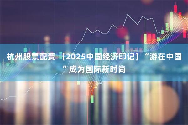 杭州股票配资 【2025中国经济印记】“游在中国”成为国际新时尚