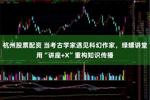杭州股票配资 当考古学家遇见科幻作家，绿螺讲堂用“讲座+X”重构知识传播