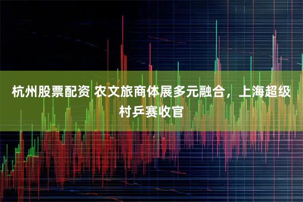 杭州股票配资 农文旅商体展多元融合，上海超级村乒赛收官