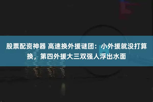 股票配资神器 高速换外援谜团：小外援就没打算换，第四外援大三双强人浮出水面