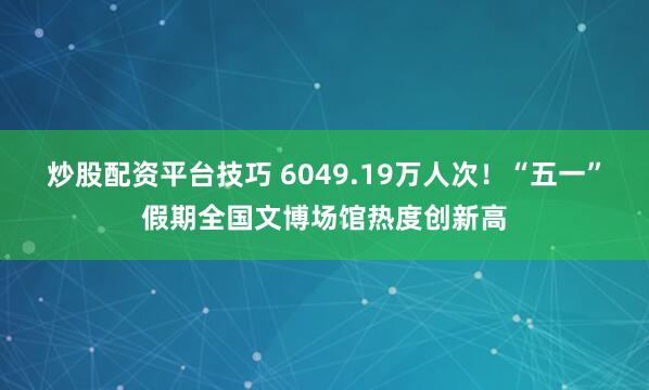 炒股配资平台技巧 6049.19万人次！“五一”假期全国文博场馆热度创新高