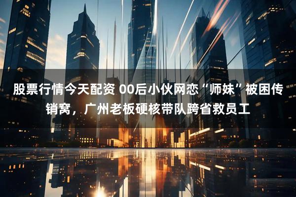 股票行情今天配资 00后小伙网恋“师妹”被困传销窝，广州老板硬核带队跨省救员工