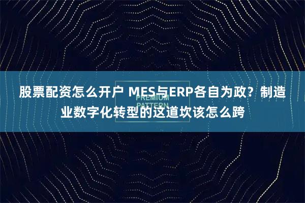 股票配资怎么开户 MES与ERP各自为政？制造业数字化转型的这道坎该怎么跨