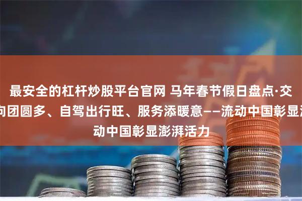最安全的杠杆炒股平台官网 马年春节假日盘点·交通篇|反向团圆多、自驾出行旺、服务添暖意——流动中国彰显澎湃活力