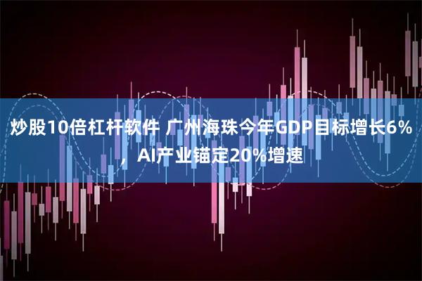 炒股10倍杠杆软件 广州海珠今年GDP目标增长6%，AI产业锚定20%增速
