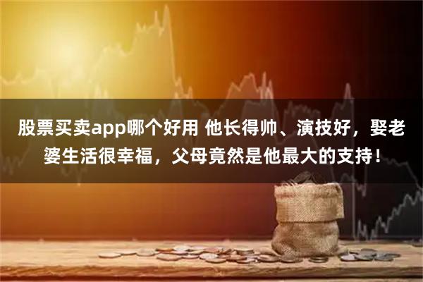 股票买卖app哪个好用 他长得帅、演技好，娶老婆生活很幸福，父母竟然是他最大的支持！