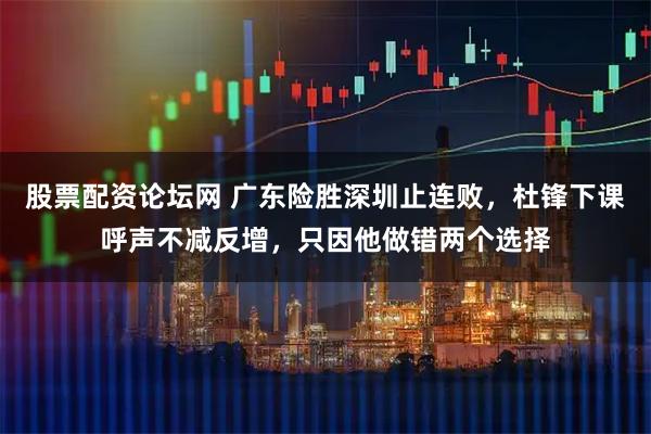 股票配资论坛网 广东险胜深圳止连败，杜锋下课呼声不减反增，只因他做错两个选择