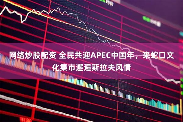 网络炒股配资 全民共迎APEC中国年，来蛇口文化集市邂逅斯拉夫风情