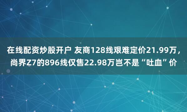 在线配资炒股开户 友商128线艰难定价21.99万，尚界Z7的896线仅售22.98万岂不是“吐血”价